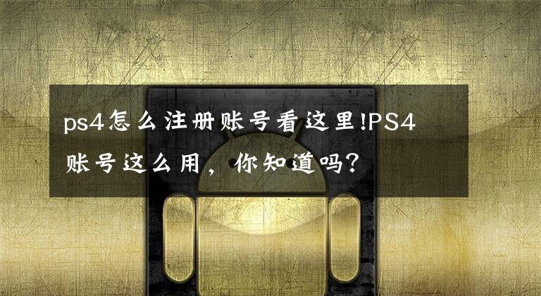 ps4怎么注册账号看这里!PS4 账号这么用，你知道吗？文章配图