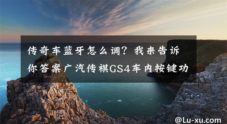传奇车蓝牙怎么调？我来告诉你答案广汽传祺GS4车内按键功能及说明（17/18款差别对照）文章配图