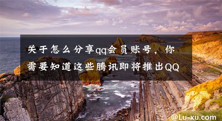 关于怎么分享qq会员账号，你需要知道这些腾讯即将推出QQ大会员，连超级会员都要低头叫大哥