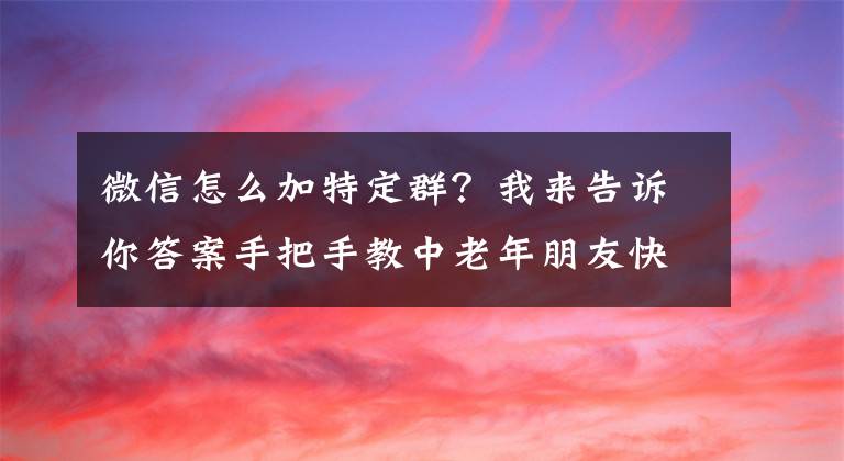 微信怎么加特定群？我来告诉你答案手把手教中老年朋友快速加入微信群文章配图