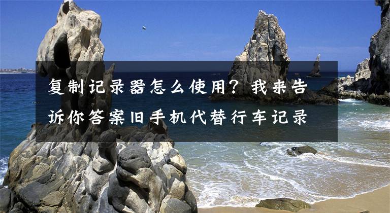 复制记录器怎么使用？我来告诉你答案旧手机代替行车记录仪？这几个软件能做到！不要钱！文章配图