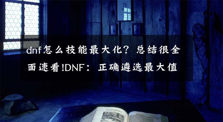 dnf怎么技能最大化？总结很全面速看!DNF：正确遴选最大值，让伤害最大化，1个小技巧轻松达成文章配图