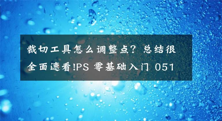 裁切工具怎么调整点？总结很全面速看!PS 零基础入门 051：裁剪、裁切、透视裁剪，图像大小文章配图