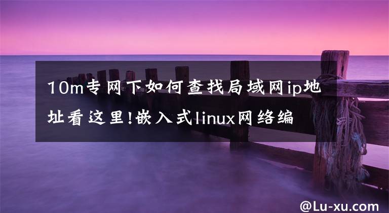 10m专网下如何查找局域网ip地址看这里!嵌入式linux网络编程—学TCPIP网络的看过来，终于有人讲清楚了