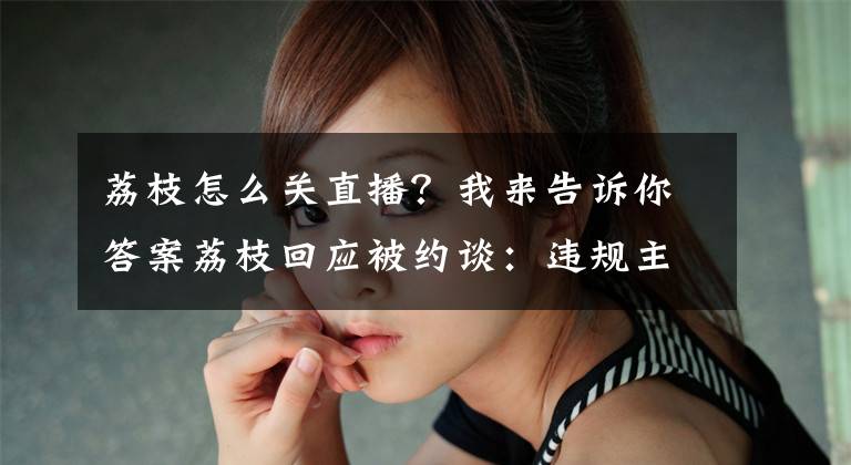 荔枝怎么关直播？我来告诉你答案荔枝回应被约谈：违规主播内容占很小部分，彻底整改严格落实