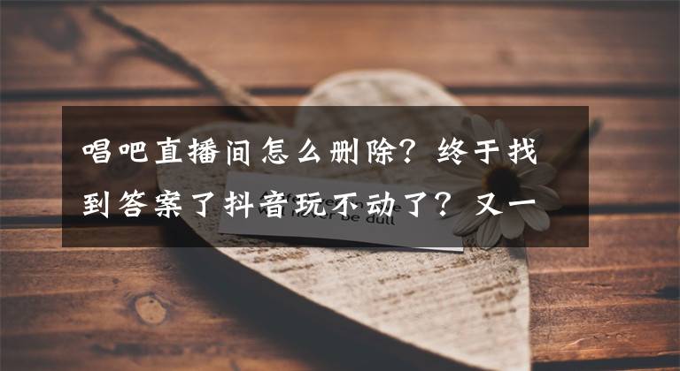 唱吧直播间怎么删除？终于找到答案了抖音玩不动了？又一款音乐社交App刷屏，两个月冲到排行榜第二