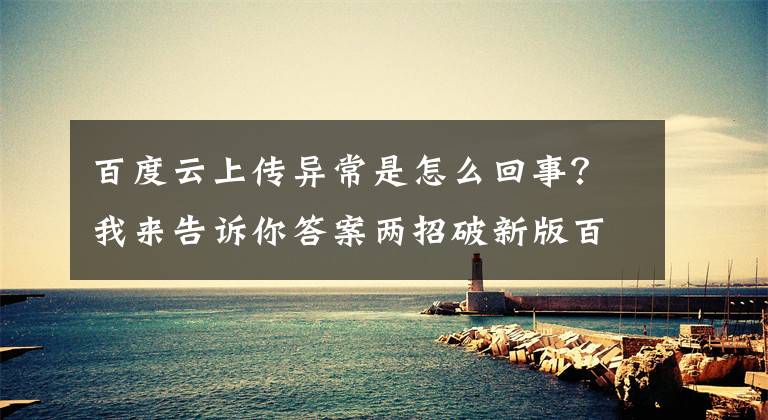 百度云上传异常是怎么回事？我来告诉你答案两招破新版百度网盘非会员不能上传视频文章配图