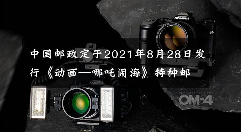 中国邮政定于2021年8月28日发行《动画—哪吒闹海》特种邮票 哪吒闹海明信片