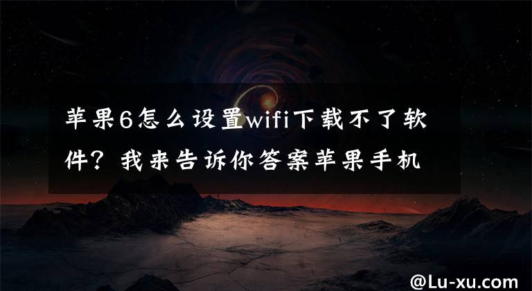 苹果6怎么设置wifi下载不了软件？我来告诉你答案苹果手机连WiFi软件打不开，连4G/5G网络可打开怎么办？