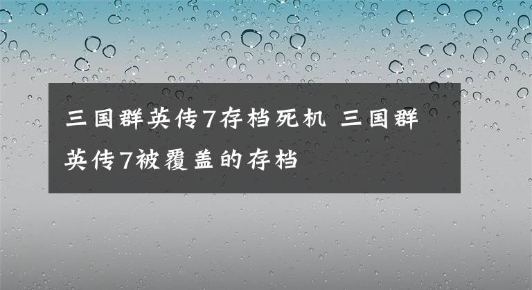 三国群英传7存档死机 三国群英传7被覆盖的存档