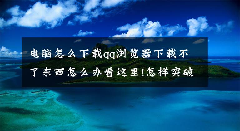 电脑怎么下载qq浏览器下载不了东西怎么办看这里!怎样突破浏览器限制下载，这是我见过最通俗易懂的方法了文章配图