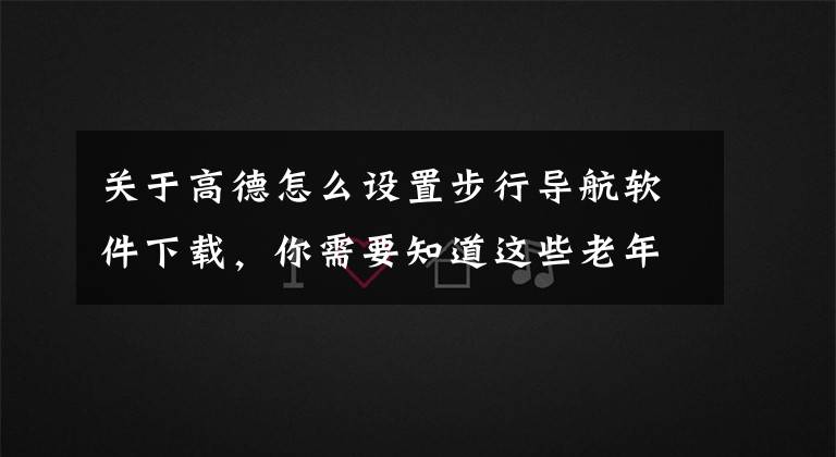 关于高德怎么设置步行导航软件下载，你需要知道这些老年人学手机（158）非常实用的步行实景导航