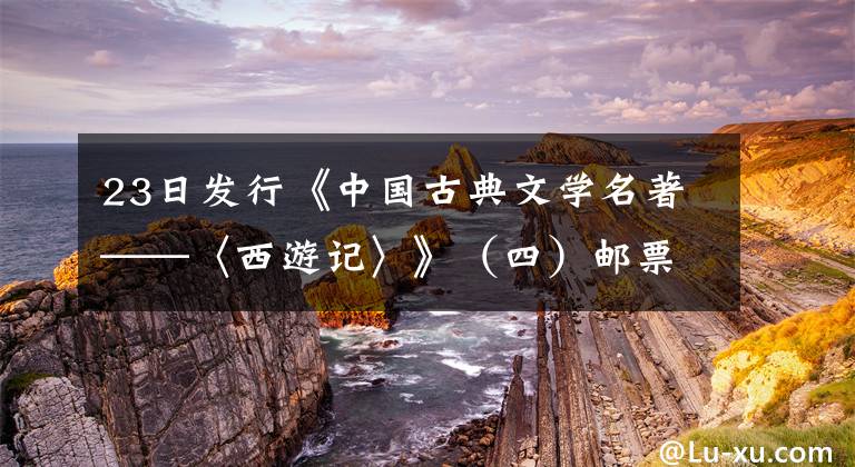 23日发行《中国古典文学名著——〈西游记〉》（四）邮票 双冠王纪念版邮票