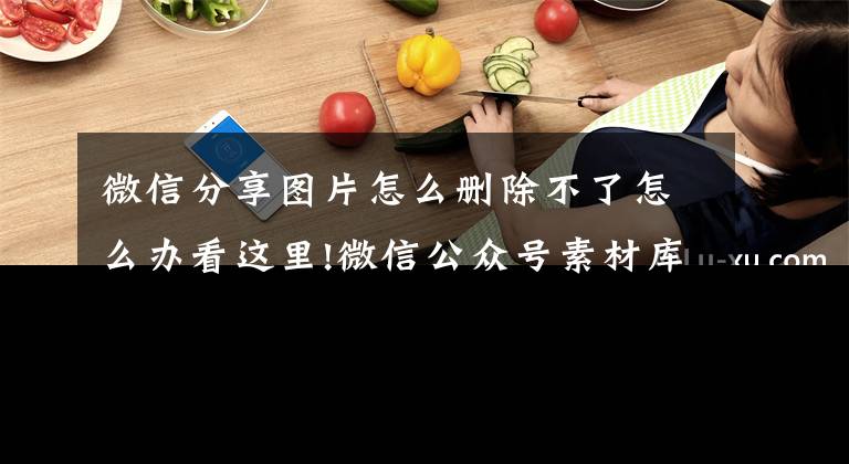 微信分享图片怎么删除不了怎么办看这里!微信公众号素材库图片如何删除？文章配图