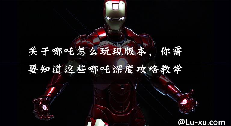 关于哪吒怎么玩现版本，你需要知道这些哪吒深度攻略教学，黄刀还是肉刀？大招什么时候不能飞残血？文章配图