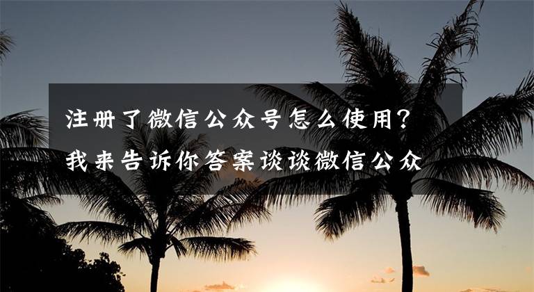 注册了微信公众号怎么使用？我来告诉你答案谈谈微信公众号的玩法以及变现方式