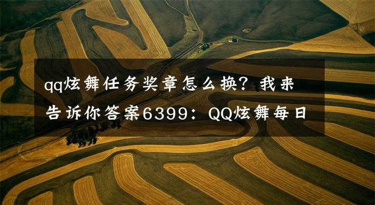 qq炫舞任务奖章怎么换？我来告诉你答案6399：QQ炫舞每日一签每天领豪礼奖励详情及参与方法详解