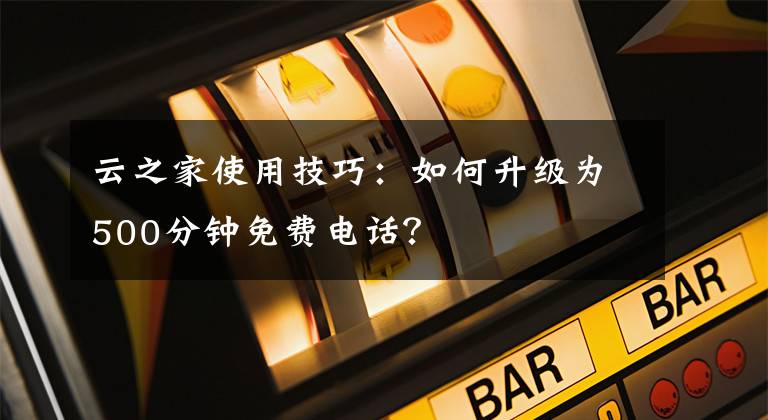 云之家使用技巧：如何升级为500分钟免费电话？文章配图