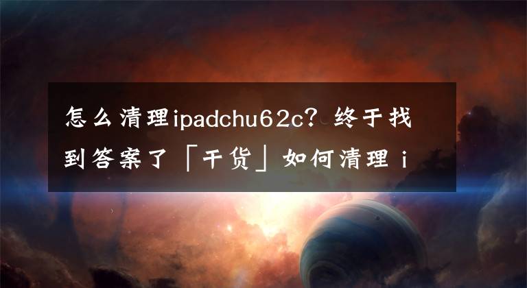 怎么清理ipadchu62c？终于找到答案了「干货」如何清理 iPhone /ipad中的「垃圾」