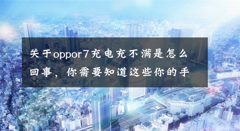 关于oppor7充电充不满是怎么回事，你需要知道这些你的手机为什么充不满电？