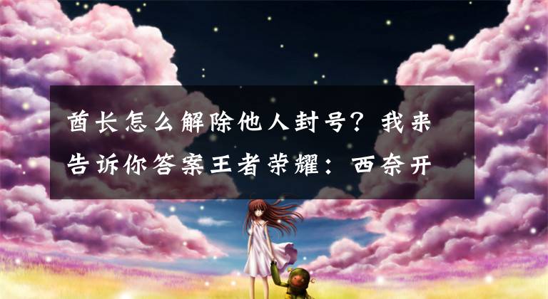 酋长怎么解除他人封号？我来告诉你答案王者荣耀：西奈开挂被官方实锤？封号一年！但原因却是技能自瞄？文章配图