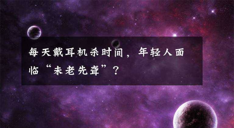 每天戴耳机杀时间，年轻人面临“未老先聋”？文章配图