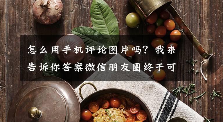 怎么用手机评论图片吗？我来告诉你答案微信朋友圈终于可以用图片评论了！这操作真秀～文章配图