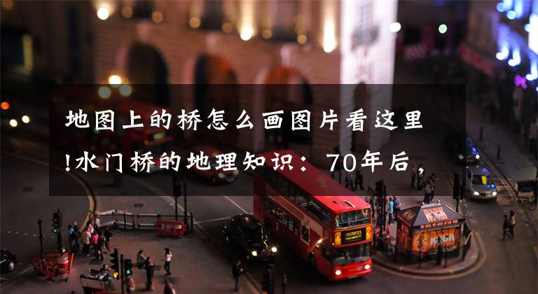 地图上的桥怎么画图片看这里!水门桥的地理知识：70年后，4根大水管依然清晰可见文章配图