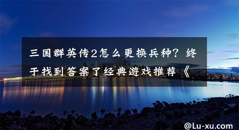 三国群英传2怎么更换兵种？终于找到答案了经典游戏推荐《三国群英传2》文章配图