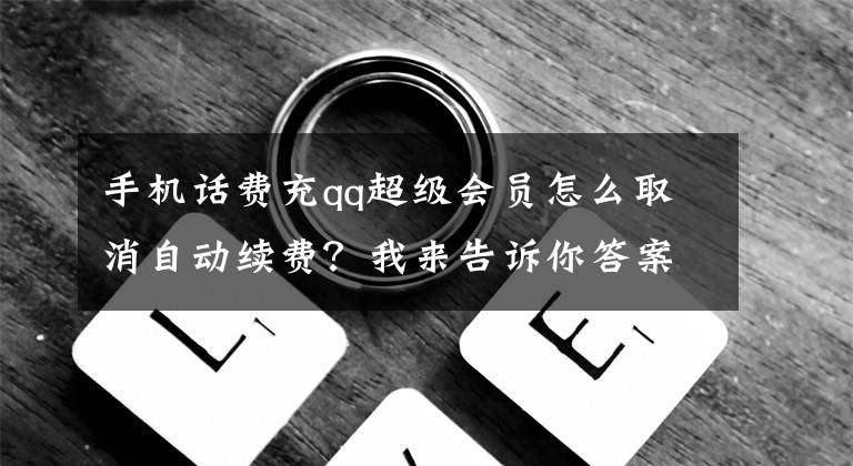 手机话费充qq超级会员怎么取消自动续费？我来告诉你答案初次办理QQ会员到期后会自动扣钱！如何取消QQ会员自动续费扣费？文章配图