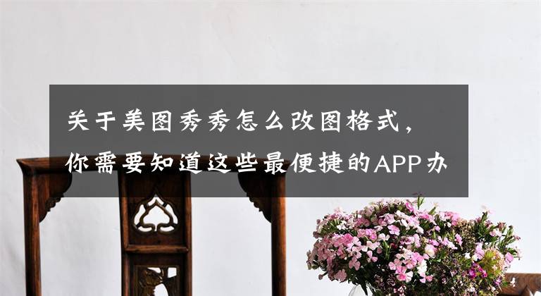 关于美图秀秀怎么改图格式，你需要知道这些最便捷的APP办公工具，拿出来分享