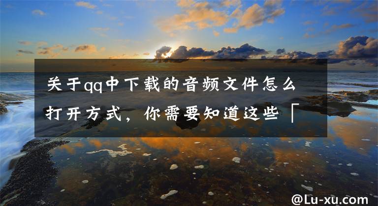 关于qq中下载的音频文件怎么打开方式，你需要知道这些「QQ/安卓」最近有人说手机QQ下载的文件找不见了，我开始还不信文章配图