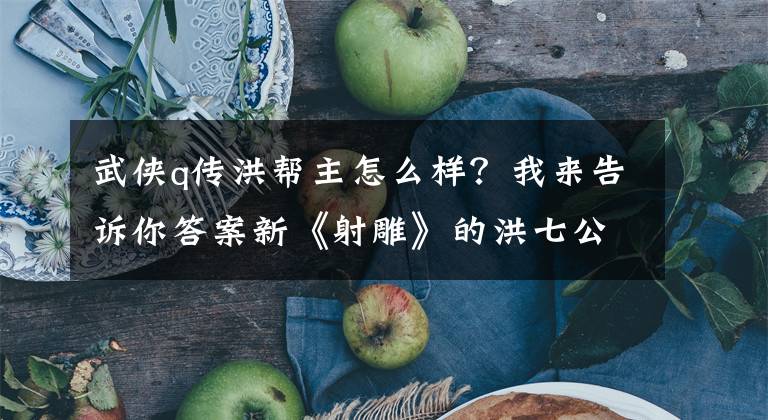 武侠q传洪帮主怎么样？我来告诉你答案新《射雕》的洪七公演技超凡，但降龙十八掌太糟糕了