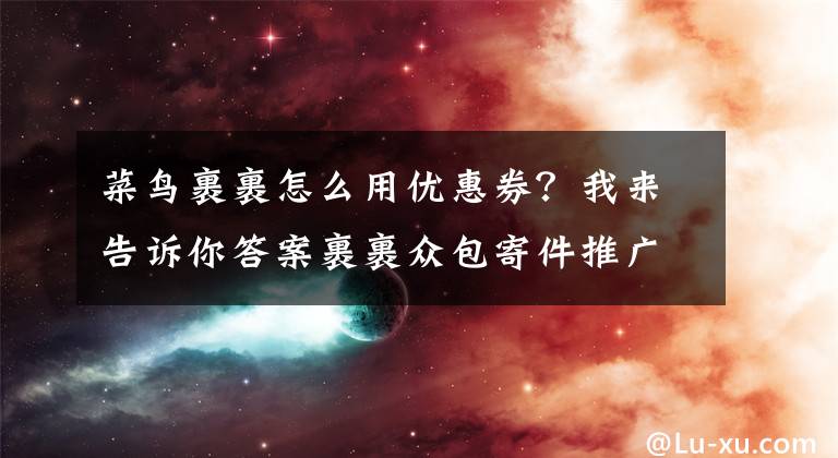 菜鸟裹裹怎么用优惠券？我来告诉你答案裹裹众包寄件推广加码 亿元级别补贴下单