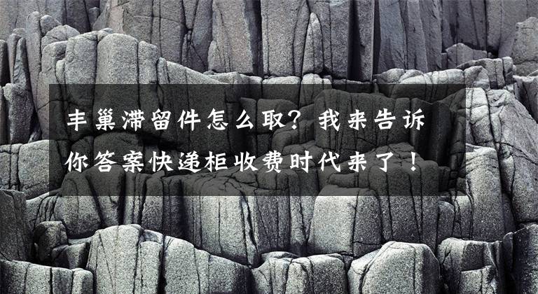 丰巢滞留件怎么取？我来告诉你答案快递柜收费时代来了！丰巢出手：超半天就收 3元封顶文章配图