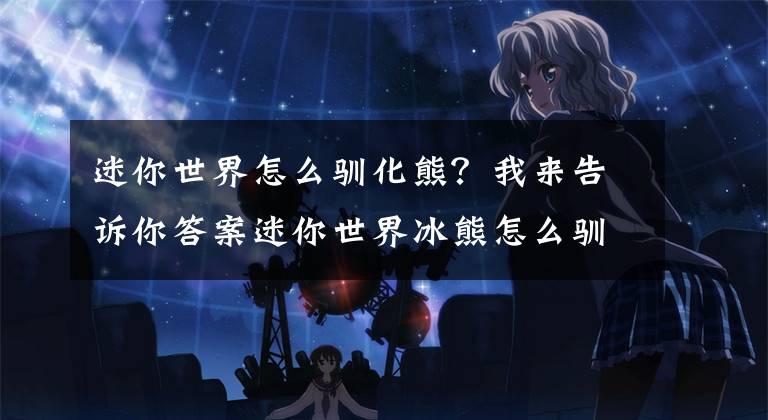 迷你世界怎么驯化熊？我来告诉你答案迷你世界冰熊怎么驯化？这些注意事项要谨记文章配图