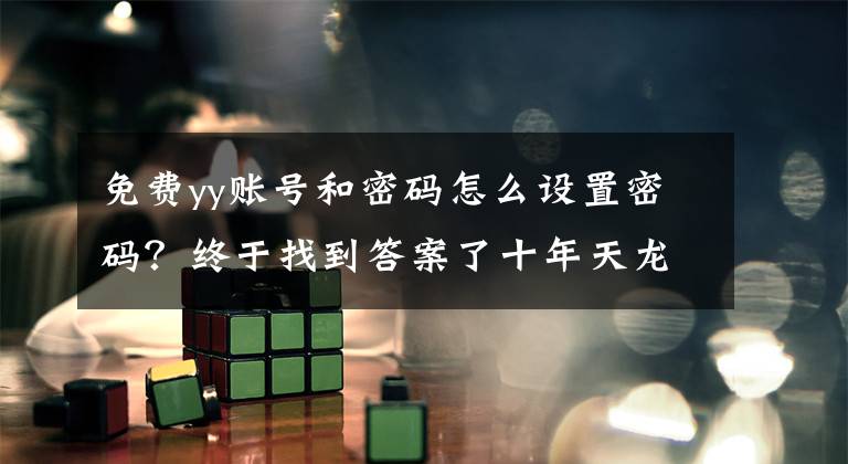 免费yy账号和密码怎么设置密码？终于找到答案了十年天龙帮主带出数百位萌新，却被骗子气退坑，最后只剩7人送别文章配图