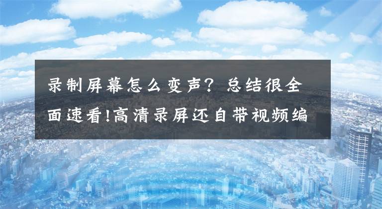 录制屏幕怎么变声？总结很全面速看!高清录屏还自带视频编辑功能！这个工具简直是百宝箱般的存在文章配图