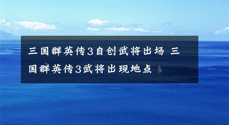 三国群英传3自创武将出场 三国群英传3武将出现地点