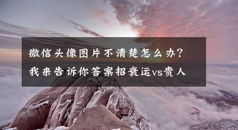 微信头像图片不清楚怎么办？我来告诉你答案招衰运vs贵人缘：你的微信头像，透露超多信息？一篇速成看人大师文章配图