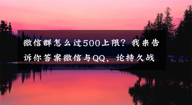 微信群怎么过500上限？我来告诉你答案微信与QQ，论持久战角度下的社交思考