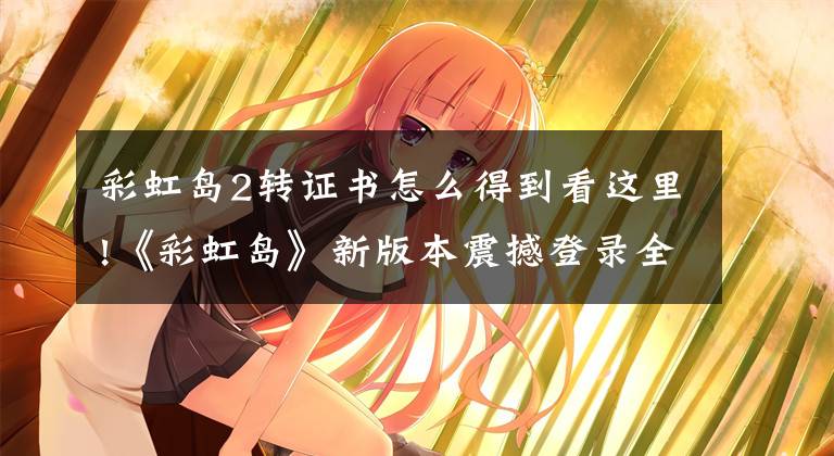 彩虹岛2转证书怎么得到看这里!《彩虹岛》新版本震撼登录全区 人气爆棚好评如潮文章配图