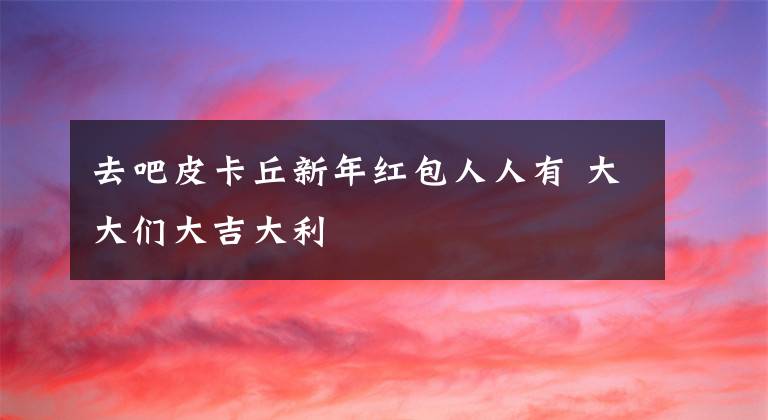 去吧皮卡丘新年红包人人有 大大们大吉大利文章配图