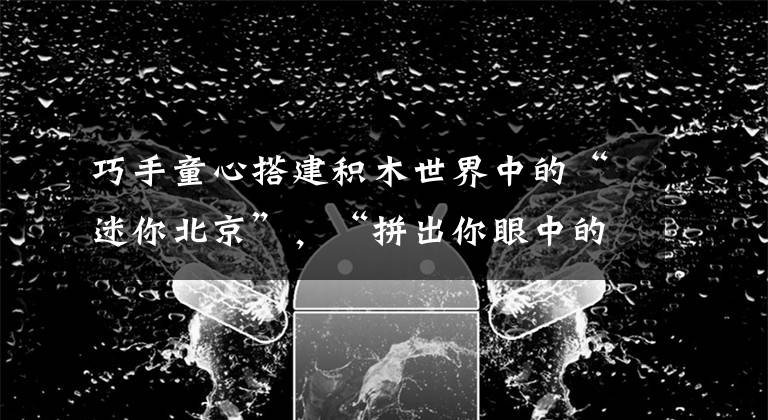 巧手童心搭建积木世界中的“迷你北京”，“拼出你眼中的北京”活动圆满落幕！文章配图