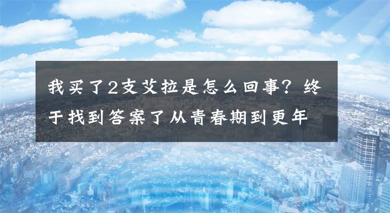 我买了2支艾拉是怎么回事？终于找到答案了从青春期到更年期:女性怎样吃出健康?