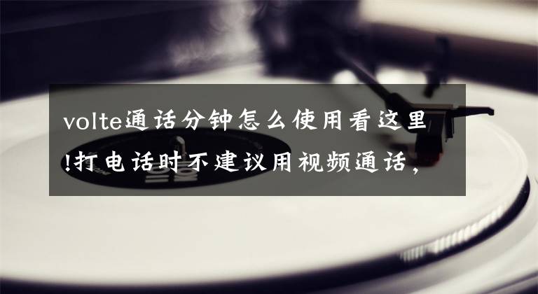volte通话分钟怎么使用看这里!打电话时不建议用视频通话，可能会双倍收费文章配图