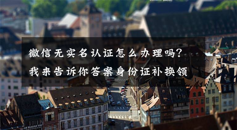 微信无实名认证怎么办理吗？我来告诉你答案身份证补换领可网上办