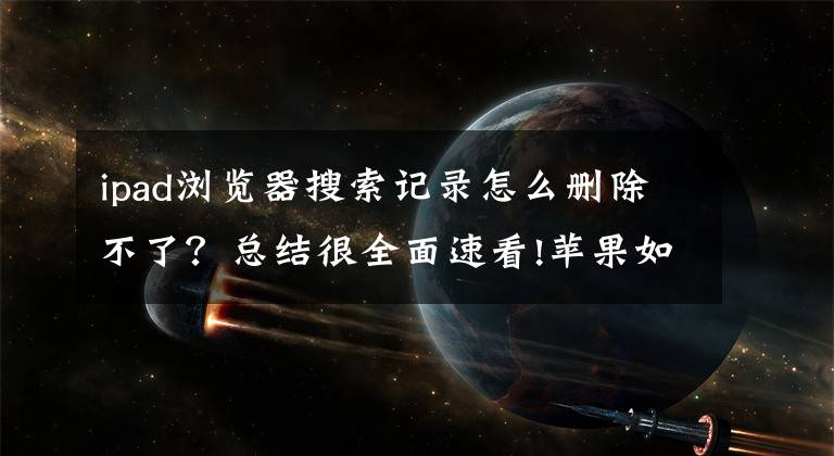 ipad浏览器搜索记录怎么删除不了？总结很全面速看!苹果如何删除浏览过的页面文章配图