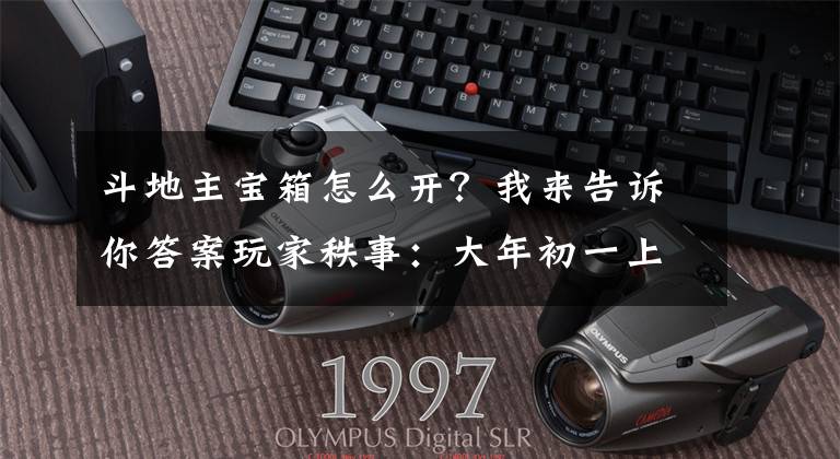 斗地主宝箱怎么开？我来告诉你答案玩家秩事：大年初一上个游戏踢踢箱子 结果文章配图