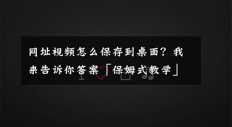 网址视频怎么保存到桌面？我来告诉你答案「保姆式教学」如何把腾讯网页视频下载到本地？文章配图